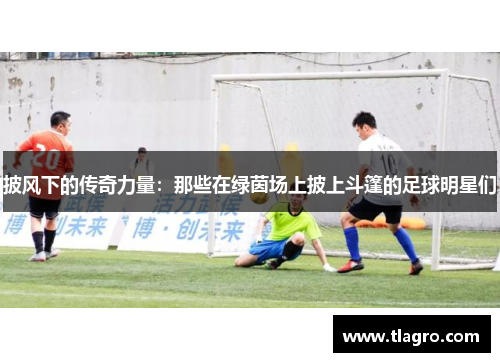 披风下的传奇力量：那些在绿茵场上披上斗篷的足球明星们