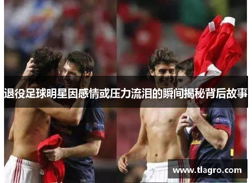 退役足球明星因感情或压力流泪的瞬间揭秘背后故事