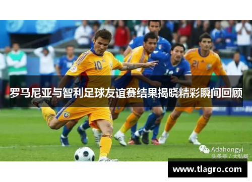 罗马尼亚与智利足球友谊赛结果揭晓精彩瞬间回顾